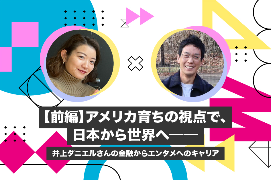 【前編】アメリカ育ちの視点で、日本から世界へ──井上ダニエルさんの金融からエンタメへのキャリア