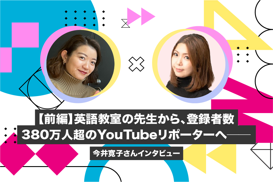 【前編】英語教室の先生から、登録者数380万人超のYouTubeリポーターへ――今井寛子さんインタビュー