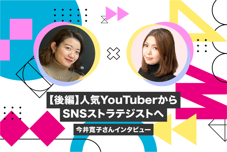 【後編】人気YouTuberからSNSストラテジストへ―今井寛子さんインタビュー